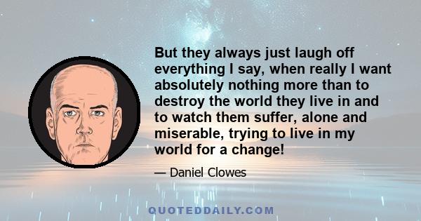 But they always just laugh off everything I say, when really I want absolutely nothing more than to destroy the world they live in and to watch them suffer, alone and miserable, trying to live in my world for a change!