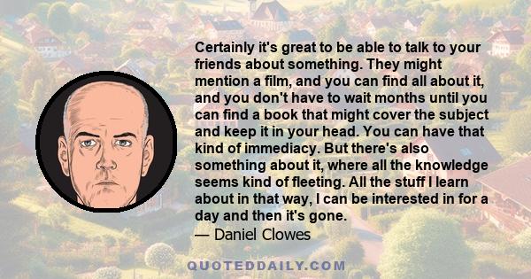 Certainly it's great to be able to talk to your friends about something. They might mention a film, and you can find all about it, and you don't have to wait months until you can find a book that might cover the subject 