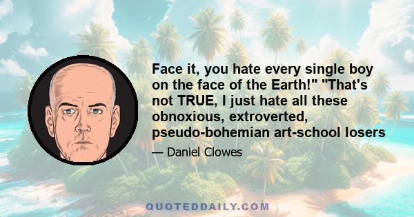 Face it, you hate every single boy on the face of the Earth! That's not TRUE, I just hate all these obnoxious, extroverted, pseudo-bohemian art-school losers