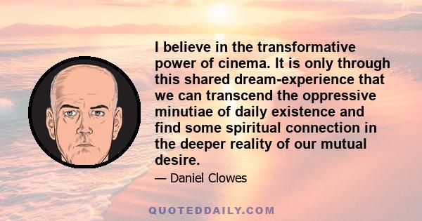 I believe in the transformative power of cinema. It is only through this shared dream-experience that we can transcend the oppressive minutiae of daily existence and find some spiritual connection in the deeper reality