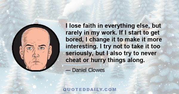 I lose faith in everything else, but rarely in my work. If I start to get bored, I change it to make it more interesting. I try not to take it too seriously, but I also try to never cheat or hurry things along.