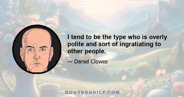 I tend to be the type who is overly polite and sort of ingratiating to other people.