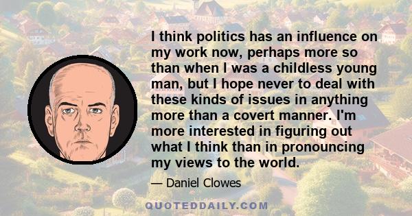 I think politics has an influence on my work now, perhaps more so than when I was a childless young man, but I hope never to deal with these kinds of issues in anything more than a covert manner. I'm more interested in