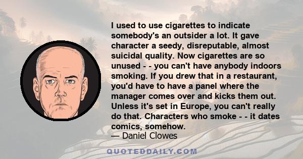 I used to use cigarettes to indicate somebody's an outsider a lot. It gave character a seedy, disreputable, almost suicidal quality. Now cigarettes are so unused - - you can't have anybody indoors smoking. If you drew