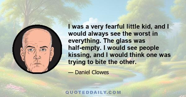 I was a very fearful little kid, and I would always see the worst in everything. The glass was half-empty. I would see people kissing, and I would think one was trying to bite the other.