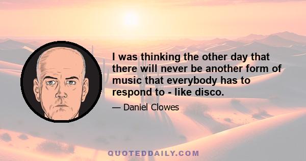 I was thinking the other day that there will never be another form of music that everybody has to respond to - like disco.