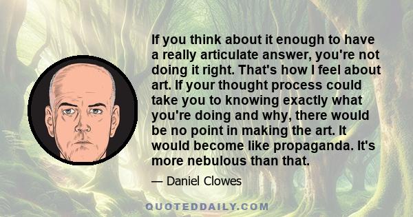 If you think about it enough to have a really articulate answer, you're not doing it right. That's how I feel about art. If your thought process could take you to knowing exactly what you're doing and why, there would