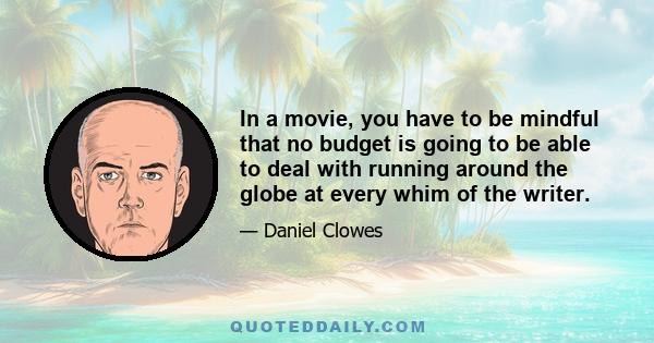 In a movie, you have to be mindful that no budget is going to be able to deal with running around the globe at every whim of the writer.