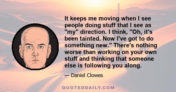 It keeps me moving when I see people doing stuff that I see as my direction. I think, Oh, it's been tainted. Now I've got to do something new. There's nothing worse than working on your own stuff and thinking that