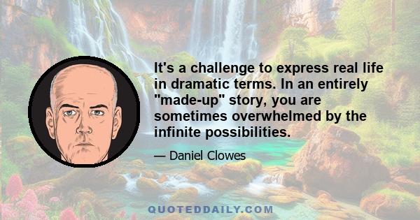 It's a challenge to express real life in dramatic terms. In an entirely made-up story, you are sometimes overwhelmed by the infinite possibilities.