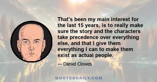 That's been my main interest for the last 15 years, is to really make sure the story and the characters take precedence over everything else, and that I give them everything I can to make them exist as actual people.