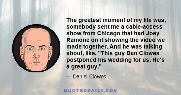 The greatest moment of my life was, somebody sent me a cable-access show from Chicago that had Joey Ramone on it showing the video we made together. And he was talking about, like, This guy Dan Clowes postponed his