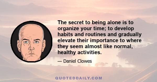 The secret to being alone is to organize your time; to develop habits and routines and gradually elevate their importance to where they seem almost like normal, healthy activities.