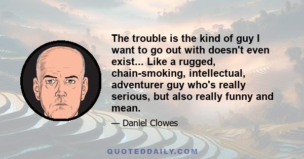 The trouble is the kind of guy I want to go out with doesn't even exist... Like a rugged, chain-smoking, intellectual, adventurer guy who's really serious, but also really funny and mean.