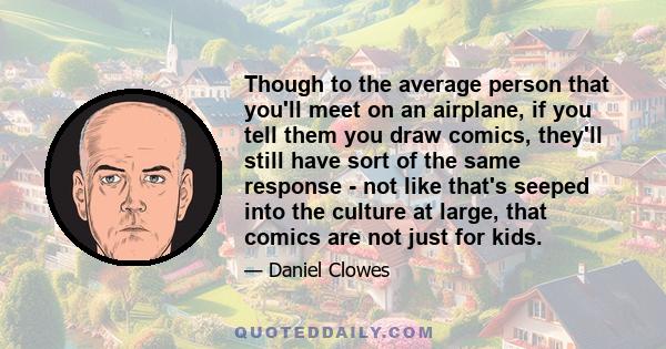 Though to the average person that you'll meet on an airplane, if you tell them you draw comics, they'll still have sort of the same response - not like that's seeped into the culture at large, that comics are not just