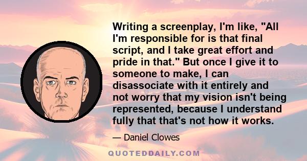 Writing a screenplay, I'm like, All I'm responsible for is that final script, and I take great effort and pride in that. But once I give it to someone to make, I can disassociate with it entirely and not worry that my