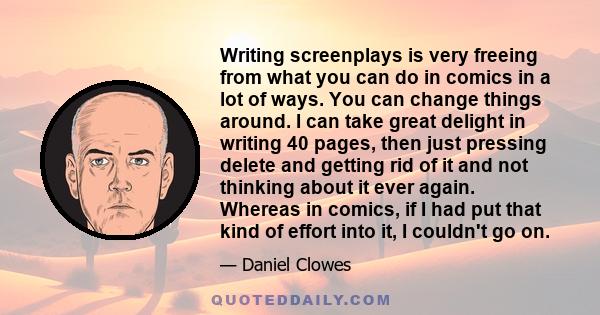 Writing screenplays is very freeing from what you can do in comics in a lot of ways. You can change things around. I can take great delight in writing 40 pages, then just pressing delete and getting rid of it and not