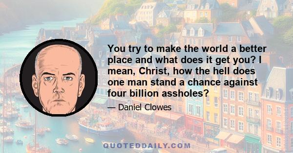 You try to make the world a better place and what does it get you? I mean, Christ, how the hell does one man stand a chance against four billion assholes?