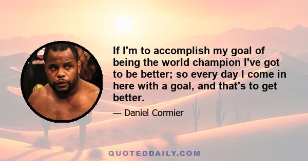 If I'm to accomplish my goal of being the world champion I've got to be better; so every day I come in here with a goal, and that's to get better.