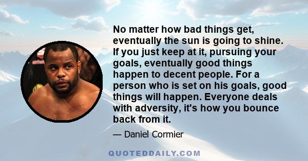 No matter how bad things get, eventually the sun is going to shine. If you just keep at it, pursuing your goals, eventually good things happen to decent people. For a person who is set on his goals, good things will