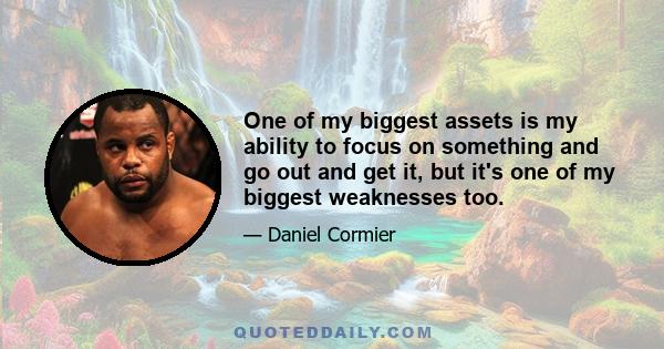 One of my biggest assets is my ability to focus on something and go out and get it, but it's one of my biggest weaknesses too.