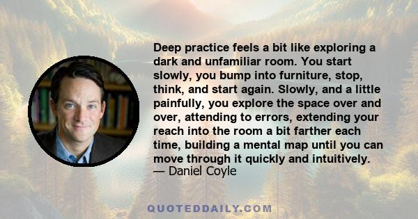 Deep practice feels a bit like exploring a dark and unfamiliar room. You start slowly, you bump into furniture, stop, think, and start again. Slowly, and a little painfully, you explore the space over and over,