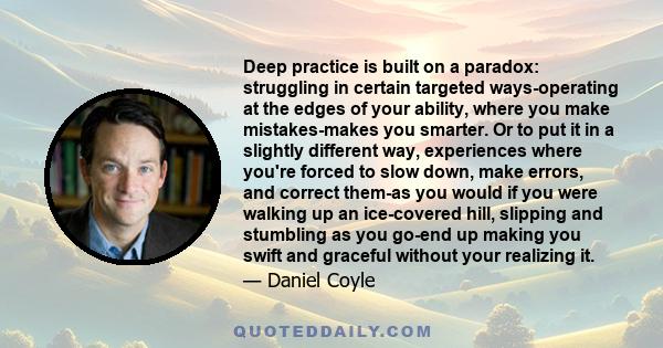 Deep practice is built on a paradox: struggling in certain targeted ways-operating at the edges of your ability, where you make mistakes-makes you smarter. Or to put it in a slightly different way, experiences where