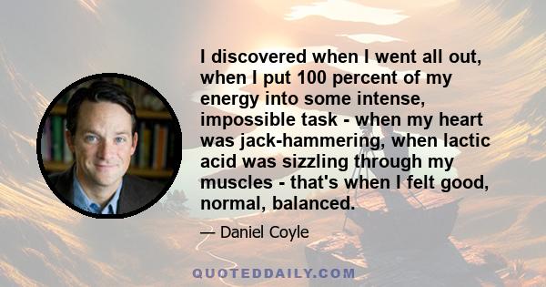 I discovered when I went all out, when I put 100 percent of my energy into some intense, impossible task - when my heart was jack-hammering, when lactic acid was sizzling through my muscles - that's when I felt good,