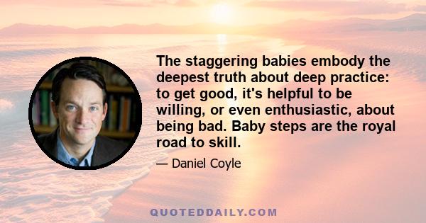 The staggering babies embody the deepest truth about deep practice: to get good, it's helpful to be willing, or even enthusiastic, about being bad. Baby steps are the royal road to skill.