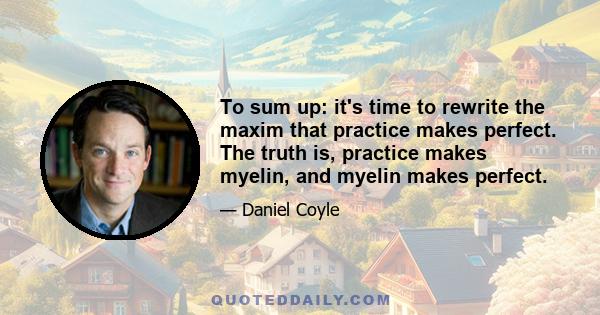 To sum up: it's time to rewrite the maxim that practice makes perfect. The truth is, practice makes myelin, and myelin makes perfect.