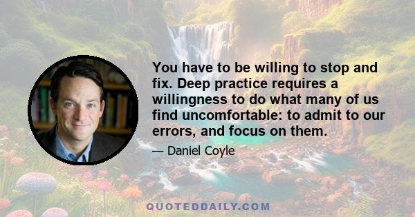 You have to be willing to stop and fix. Deep practice requires a willingness to do what many of us find uncomfortable: to admit to our errors, and focus on them.