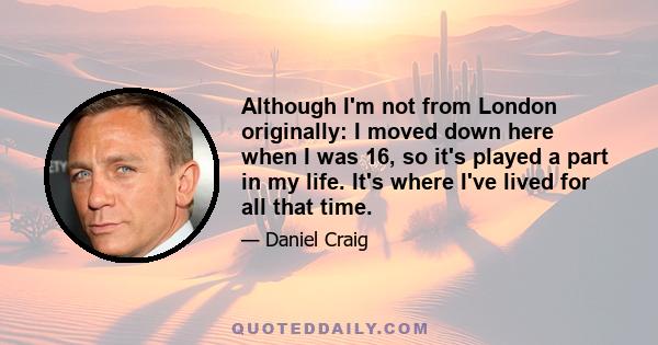 Although I'm not from London originally: I moved down here when I was 16, so it's played a part in my life. It's where I've lived for all that time.