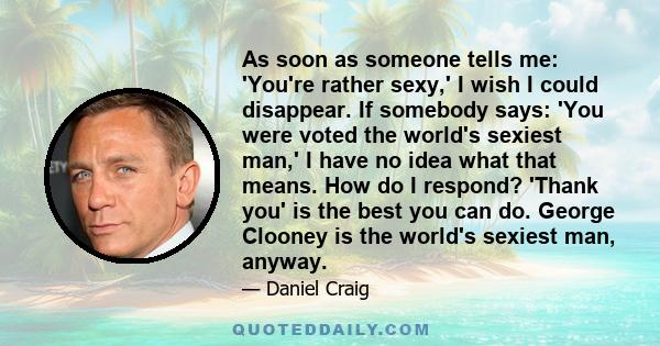 As soon as someone tells me: 'You're rather sexy,' I wish I could disappear. If somebody says: 'You were voted the world's sexiest man,' I have no idea what that means. How do I respond? 'Thank you' is the best you can