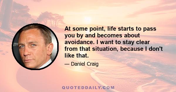 At some point, life starts to pass you by and becomes about avoidance. I want to stay clear from that situation, because I don't like that.