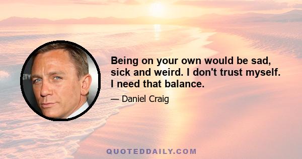 Being on your own would be sad, sick and weird. I don't trust myself. I need that balance.