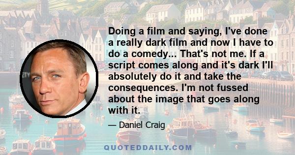 Doing a film and saying, I've done a really dark film and now I have to do a comedy... That's not me. If a script comes along and it's dark I'll absolutely do it and take the consequences. I'm not fussed about the image 