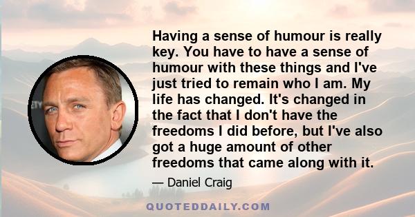 Having a sense of humour is really key. You have to have a sense of humour with these things and I've just tried to remain who I am. My life has changed. It's changed in the fact that I don't have the freedoms I did