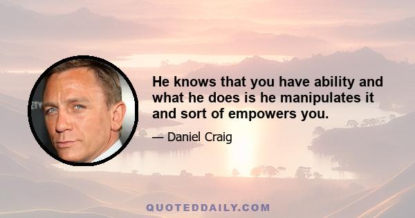 He knows that you have ability and what he does is he manipulates it and sort of empowers you.