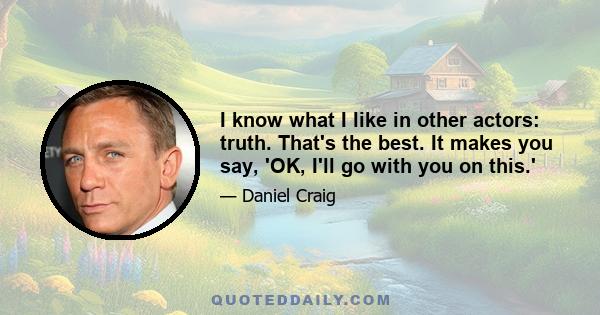 I know what I like in other actors: truth. That's the best. It makes you say, 'OK, I'll go with you on this.'