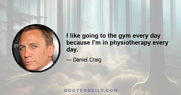 I like going to the gym every day because I'm in physiotherapy every day.