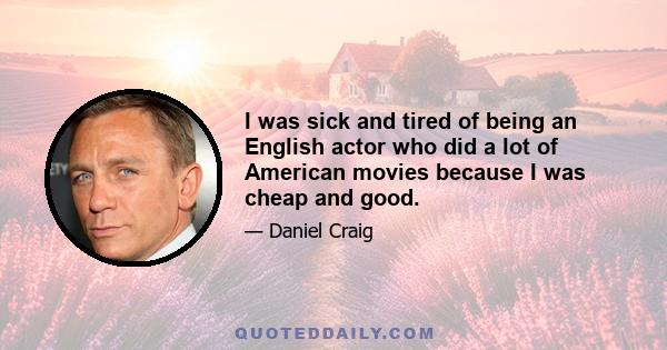 I was sick and tired of being an English actor who did a lot of American movies because I was cheap and good.