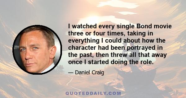 I watched every single Bond movie three or four times, taking in everything I could about how the character had been portrayed in the past, then threw all that away once I started doing the role.