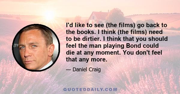 I'd like to see (the films) go back to the books. I think (the films) need to be dirtier. I think that you should feel the man playing Bond could die at any moment. You don't feel that any more.