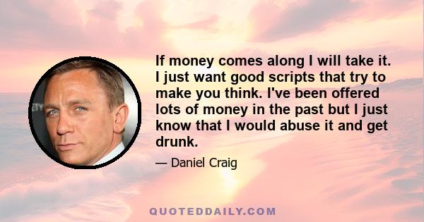 If money comes along I will take it. I just want good scripts that try to make you think. I've been offered lots of money in the past but I just know that I would abuse it and get drunk.