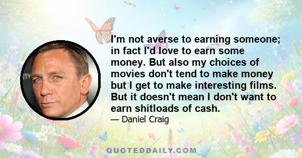 I'm not averse to earning someone; in fact I'd love to earn some money. But also my choices of movies don't tend to make money but I get to make interesting films. But it doesn't mean I don't want to earn shitloads of