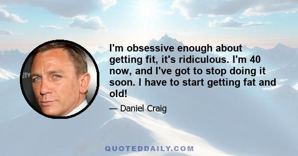 I'm obsessive enough about getting fit, it's ridiculous. I'm 40 now, and I've got to stop doing it soon. I have to start getting fat and old!