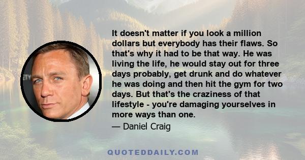 It doesn't matter if you look a million dollars but everybody has their flaws. So that's why it had to be that way. He was living the life, he would stay out for three days probably, get drunk and do whatever he was