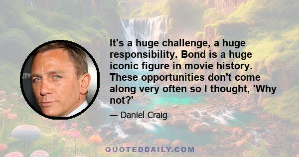 It's a huge challenge, a huge responsibility. Bond is a huge iconic figure in movie history. These opportunities don't come along very often so I thought, 'Why not?'