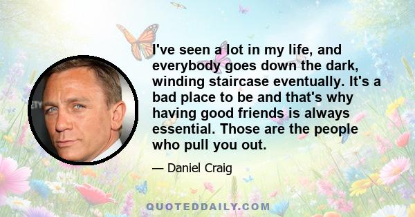 I've seen a lot in my life, and everybody goes down the dark, winding staircase eventually. It's a bad place to be and that's why having good friends is always essential. Those are the people who pull you out.