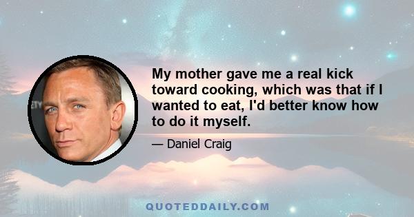 My mother gave me a real kick toward cooking, which was that if I wanted to eat, I'd better know how to do it myself.